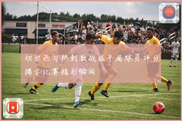 切尔西与热刺激战成平局球员评分揭示比赛精彩瞬间