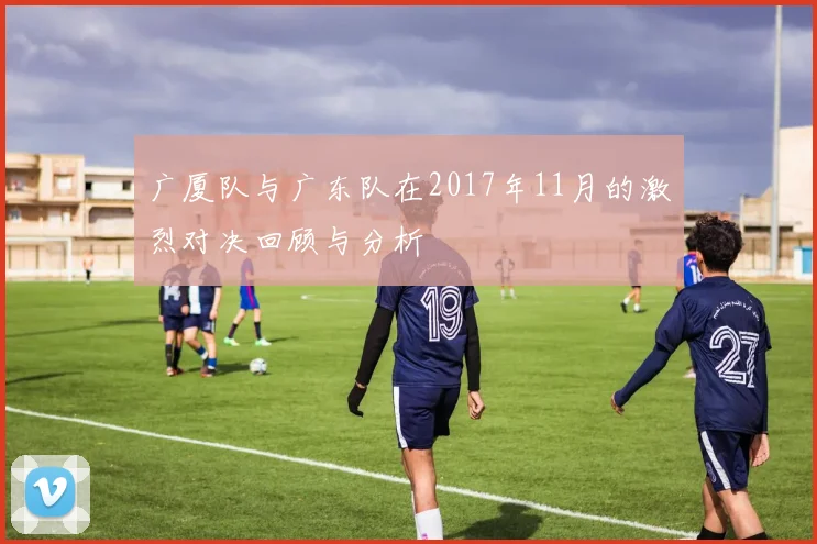 广厦队与广东队在2017年11月的激烈对决回顾与分析