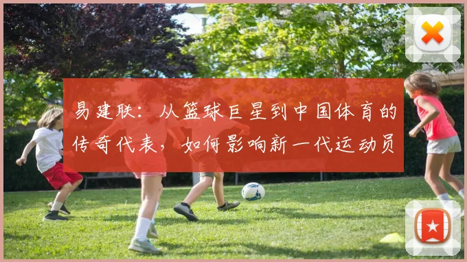 易建联：从篮球巨星到中国体育的传奇代表，如何影响新一代运动员成长之路