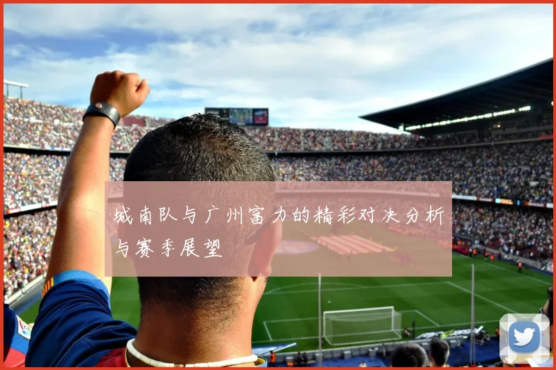 城南队与广州富力的精彩对决分析与赛季展望