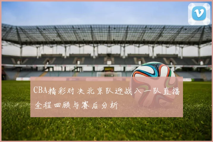 CBA精彩对决北京队迎战八一队直播全程回顾与赛后分析