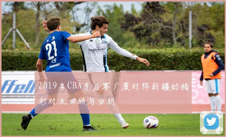 2019年CBA季后赛广厦对阵新疆的精彩对决回顾与分析