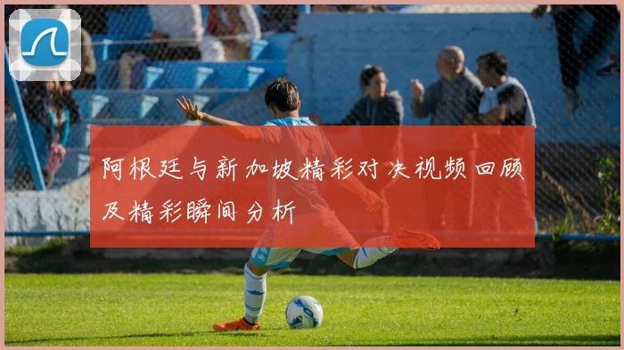 阿根廷与新加坡精彩对决视频回顾及精彩瞬间分析