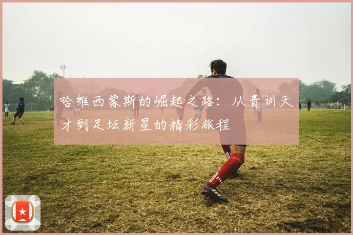 哈维西蒙斯的崛起之路：从青训天才到足坛新星的精彩旅程