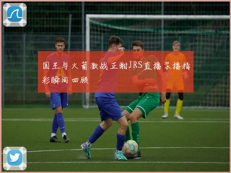国王与火箭激战正酣JRS直播录播精彩瞬间回顾