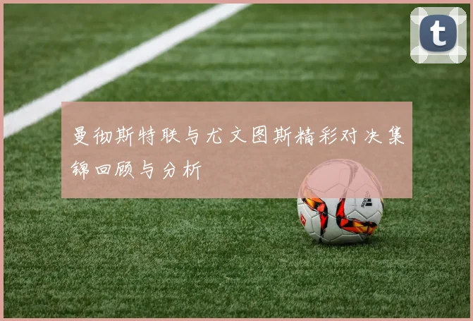 曼彻斯特联与尤文图斯精彩对决集锦回顾与分析