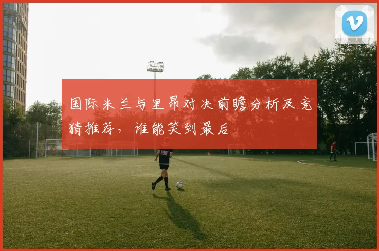 国际米兰与里昂对决前瞻分析及竞猜推荐，谁能笑到最后