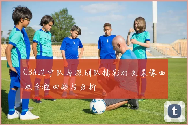 CBA辽宁队与深圳队精彩对决录像回放全程回顾与分析