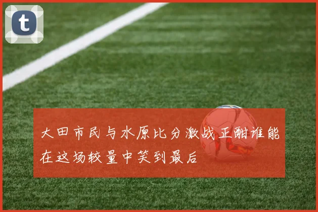 大田市民与水原比分激战正酣谁能在这场较量中笑到最后