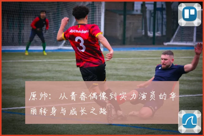 原帅：从青春偶像到实力演员的华丽转身与成长之路