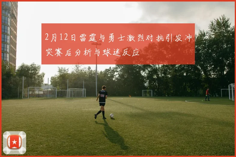 2月12日雷霆与勇士激烈对抗引发冲突赛后分析与球迷反应