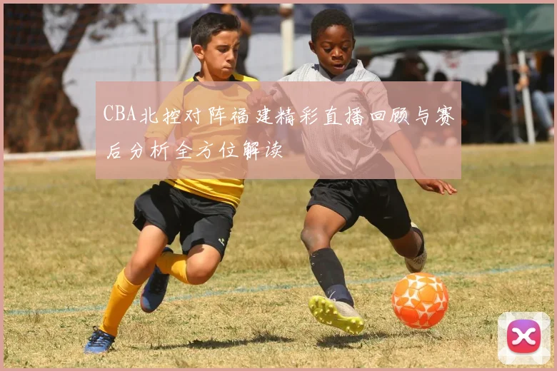 CBA北控对阵福建精彩直播回顾与赛后分析全方位解读