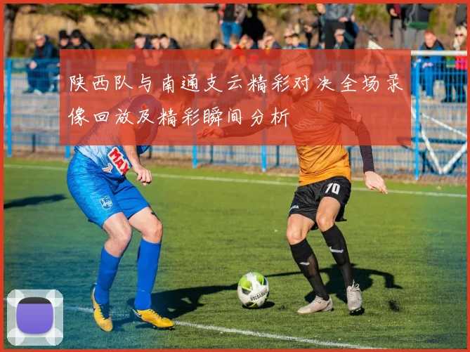 陕西队与南通支云精彩对决全场录像回放及精彩瞬间分析