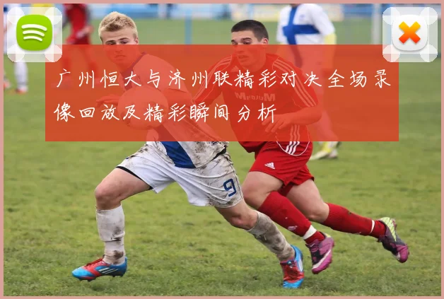 广州恒大与济州联精彩对决全场录像回放及精彩瞬间分析