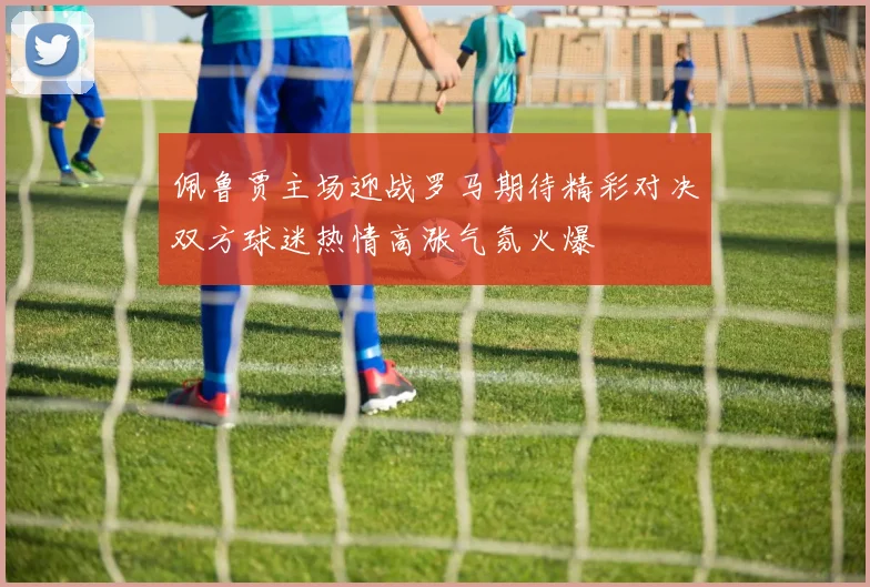 佩鲁贾主场迎战罗马期待精彩对决双方球迷热情高涨气氛火爆