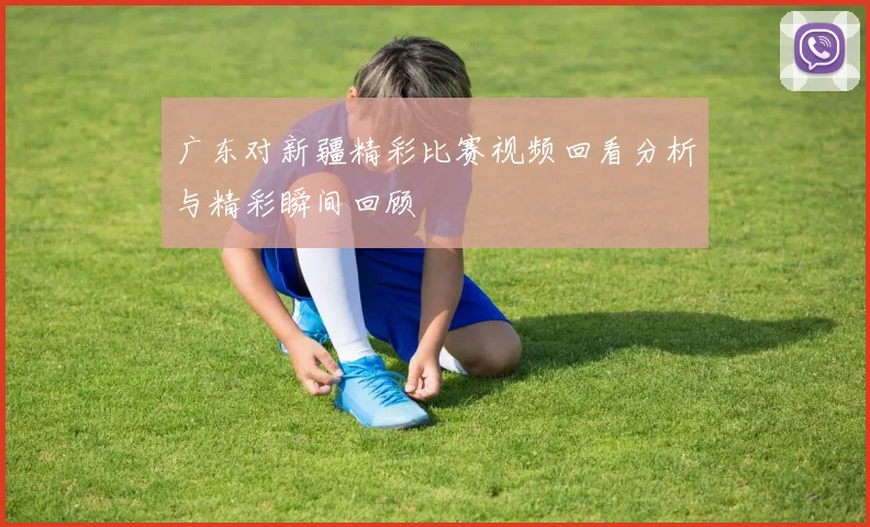 广东对新疆精彩比赛视频回看分析与精彩瞬间回顾