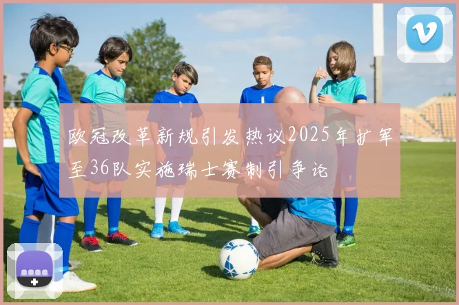 欧冠改革新规引发热议2025年扩军至36队实施瑞士赛制引争论