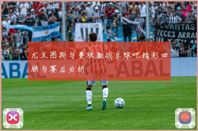 尤文图斯与曼联激战乐球吧精彩回顾与赛后分析