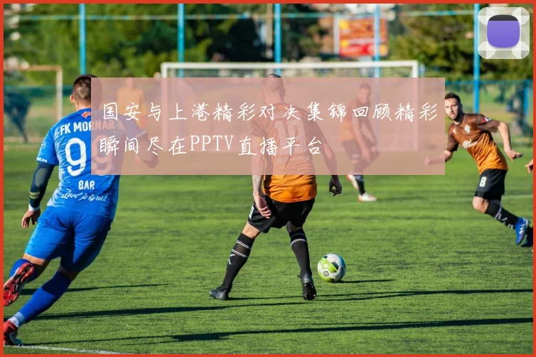 国安与上港精彩对决集锦回顾精彩瞬间尽在PPTV直播平台