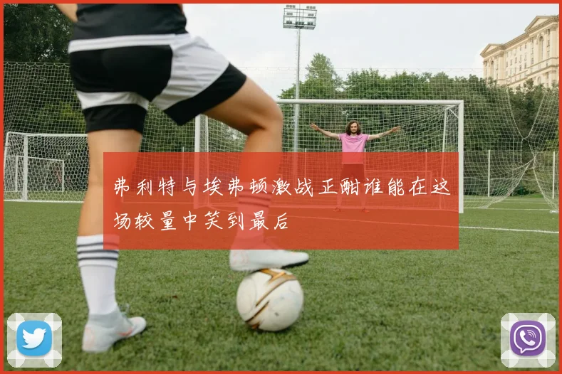 弗利特与埃弗顿激战正酣谁能在这场较量中笑到最后