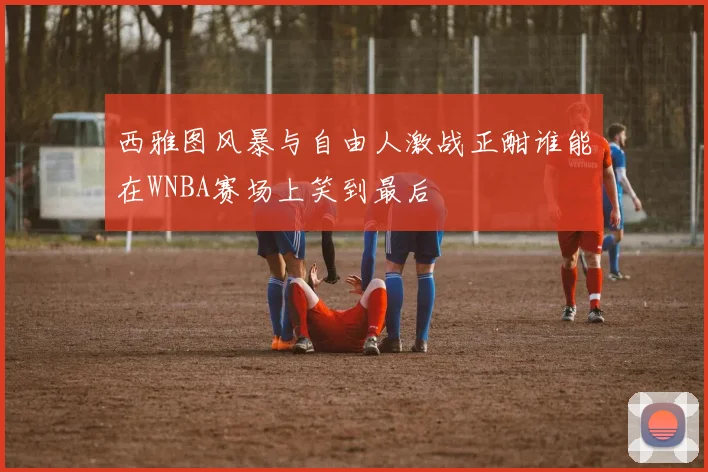 西雅图风暴与自由人激战正酣谁能在WNBA赛场上笑到最后