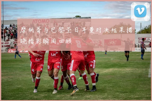 摩纳哥与巴黎圣日耳曼对决结果揭晓精彩瞬间回顾