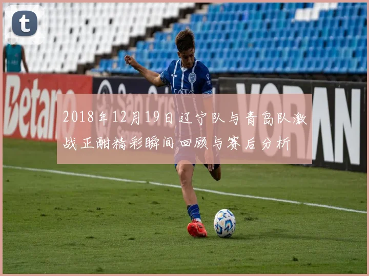 2018年12月19日辽宁队与青岛队激战正酣精彩瞬间回顾与赛后分析