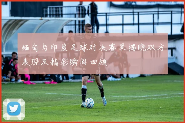 缅甸与印度足球对决赛果揭晓双方表现及精彩瞬间回顾