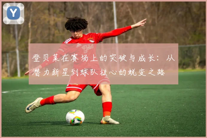 登贝莱在赛场上的突破与成长：从潜力新星到球队核心的蜕变之路