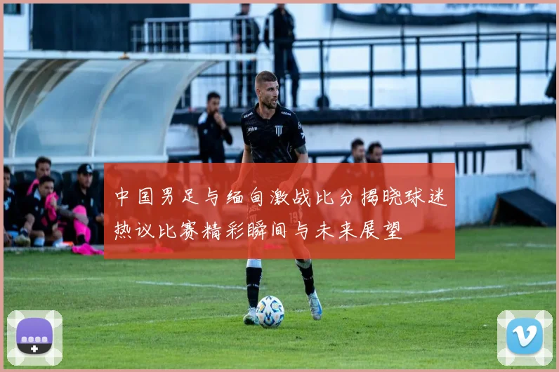 中国男足与缅甸激战比分揭晓球迷热议比赛精彩瞬间与未来展望