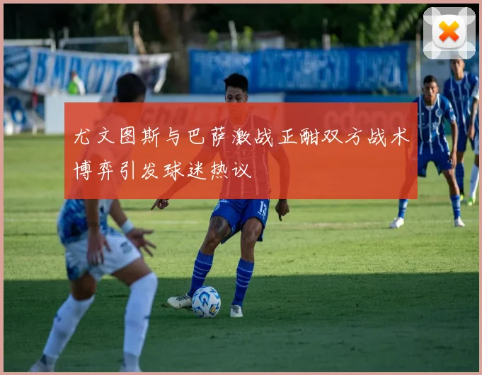 尤文图斯与巴萨激战正酣双方战术博弈引发球迷热议