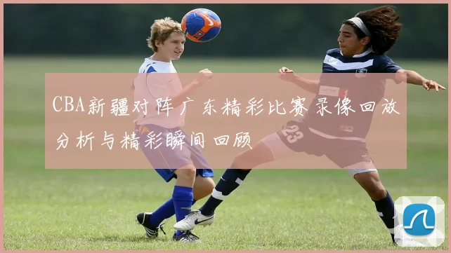 CBA新疆对阵广东精彩比赛录像回放分析与精彩瞬间回顾