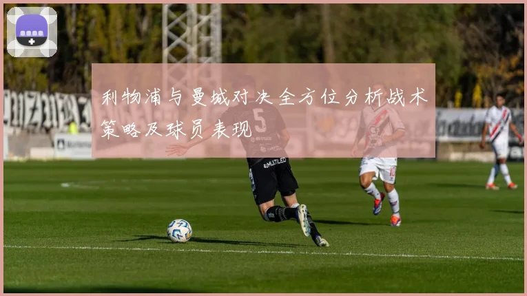 利物浦与曼城对决全方位分析战术策略及球员表现