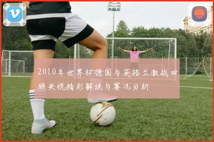 2010年世界杯德国与英格兰激战回顾央视精彩解说与赛况分析