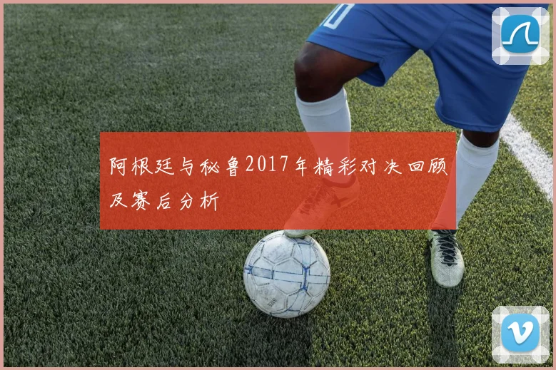 阿根廷与秘鲁2017年精彩对决回顾及赛后分析