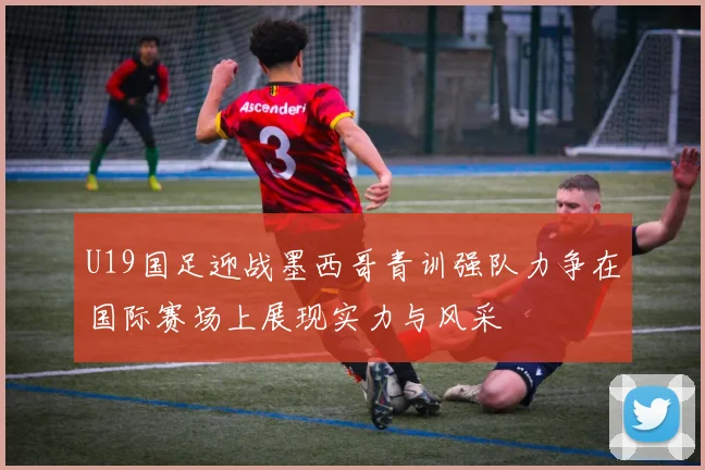 U19国足迎战墨西哥青训强队力争在国际赛场上展现实力与风采