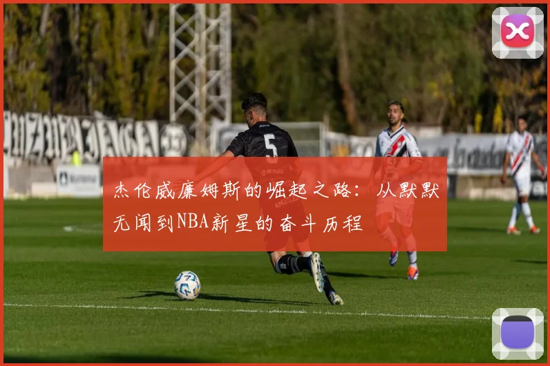 杰伦威廉姆斯的崛起之路：从默默无闻到NBA新星的奋斗历程