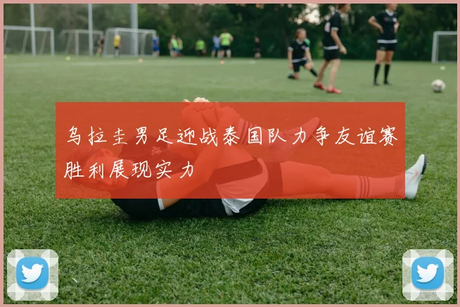 乌拉圭男足迎战泰国队力争友谊赛胜利展现实力