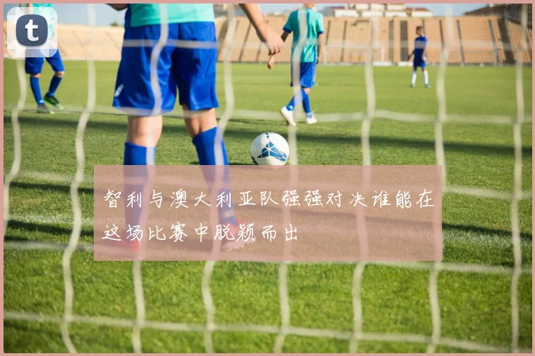 智利与澳大利亚队强强对决谁能在这场比赛中脱颖而出