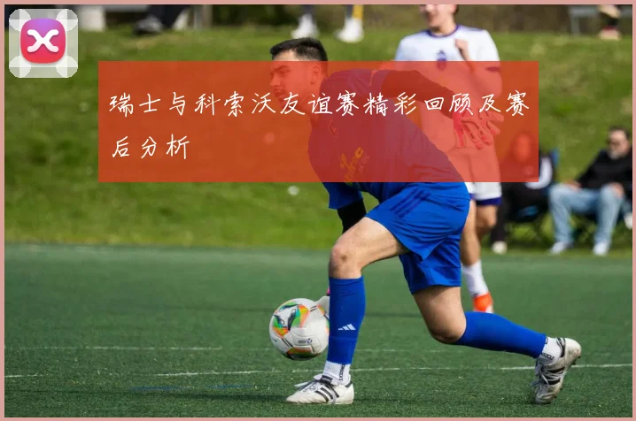 瑞士与科索沃友谊赛精彩回顾及赛后分析