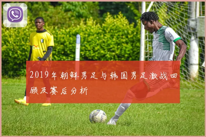 2019年朝鲜男足与韩国男足激战回顾及赛后分析