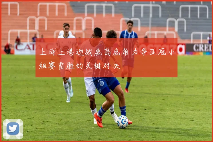 上海上港迎战鹿岛鹿角力争亚冠小组赛首胜的关键对决