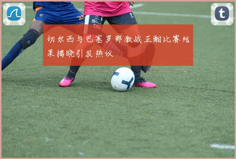 切尔西与巴塞罗那激战正酣比赛结果揭晓引发热议