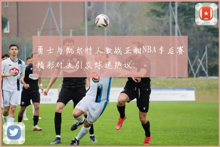 勇士与凯尔特人激战正酣NBA季后赛精彩对决引发球迷热议