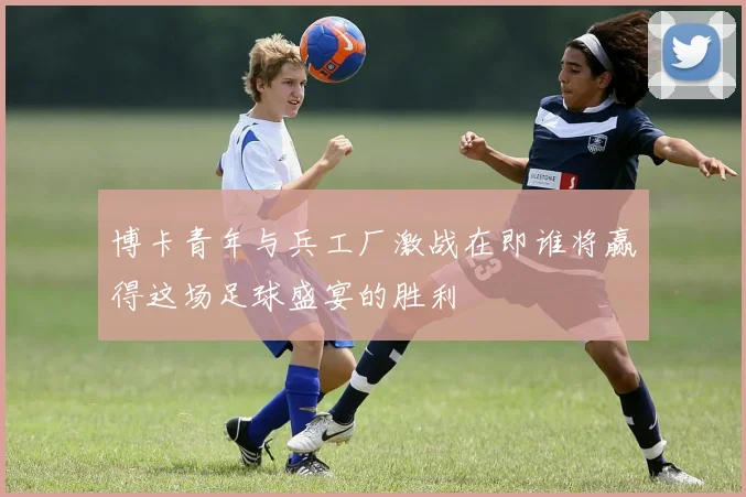 博卡青年与兵工厂激战在即谁将赢得这场足球盛宴的胜利