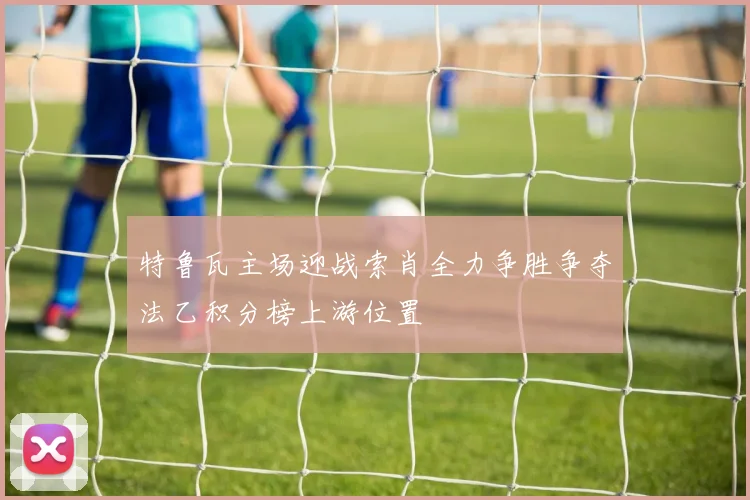 特鲁瓦主场迎战索肖全力争胜争夺法乙积分榜上游位置
