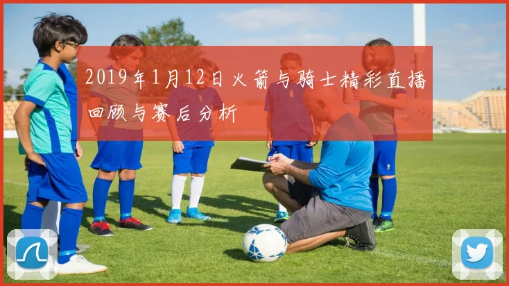 2019年1月12日火箭与骑士精彩直播回顾与赛后分析