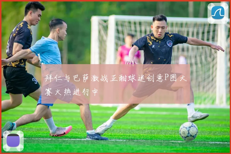 拜仁与巴萨激战正酣球迷创意P图大赛火热进行中