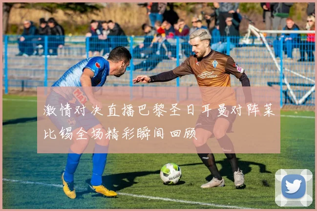 激情对决直播巴黎圣日耳曼对阵莱比锡全场精彩瞬间回顾